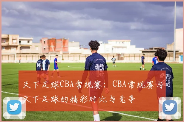 天下足球CBA常规赛：CBA常规赛与天下足球的精彩对比与竞争